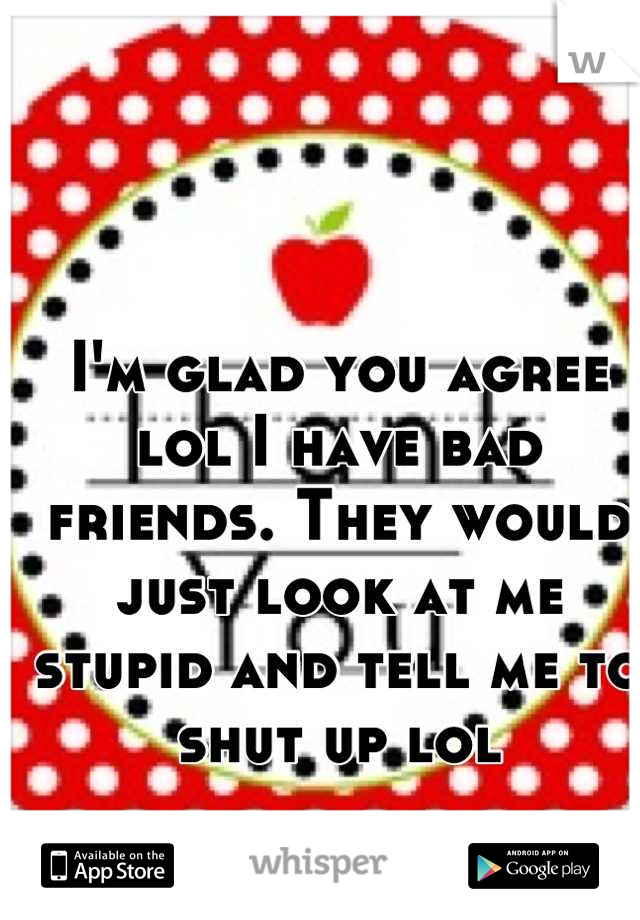 I'm glad you agree lol I have bad friends. They would just look at me stupid and tell me to shut up lol