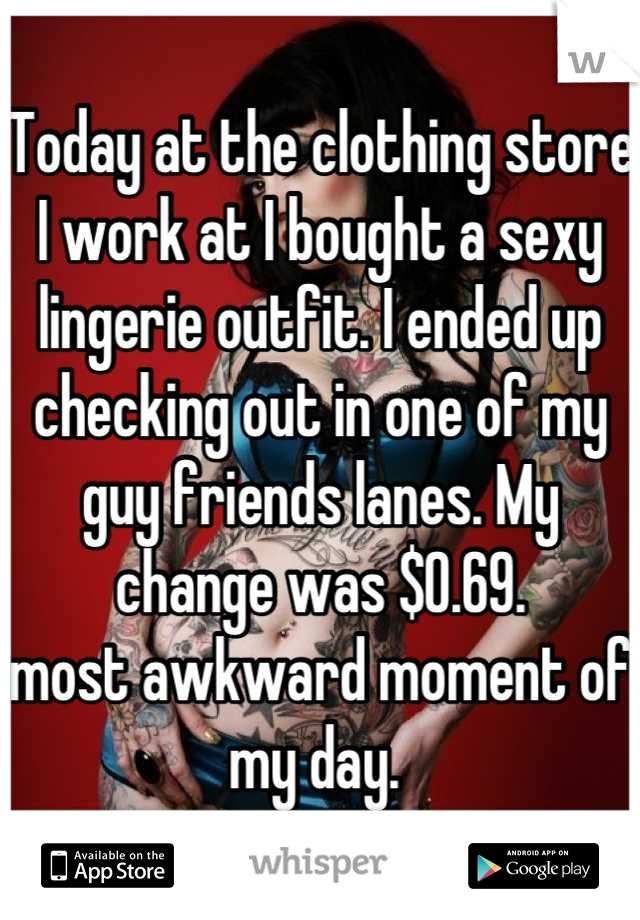 Today at the clothing store I work at I bought a sexy lingerie outfit. I ended up checking out in one of my guy friends lanes. My change was $0.69. 
most awkward moment of my day. 