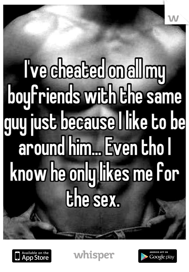 I've cheated on all my boyfriends with the same guy just because I like to be around him... Even tho I know he only likes me for the sex. 