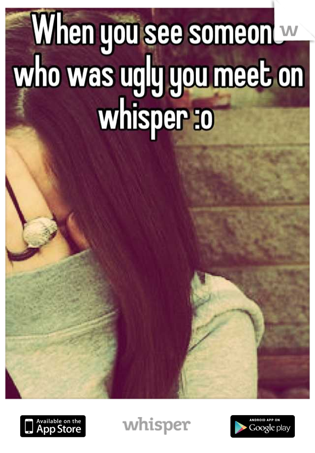 When you see someone who was ugly you meet on whisper :o 