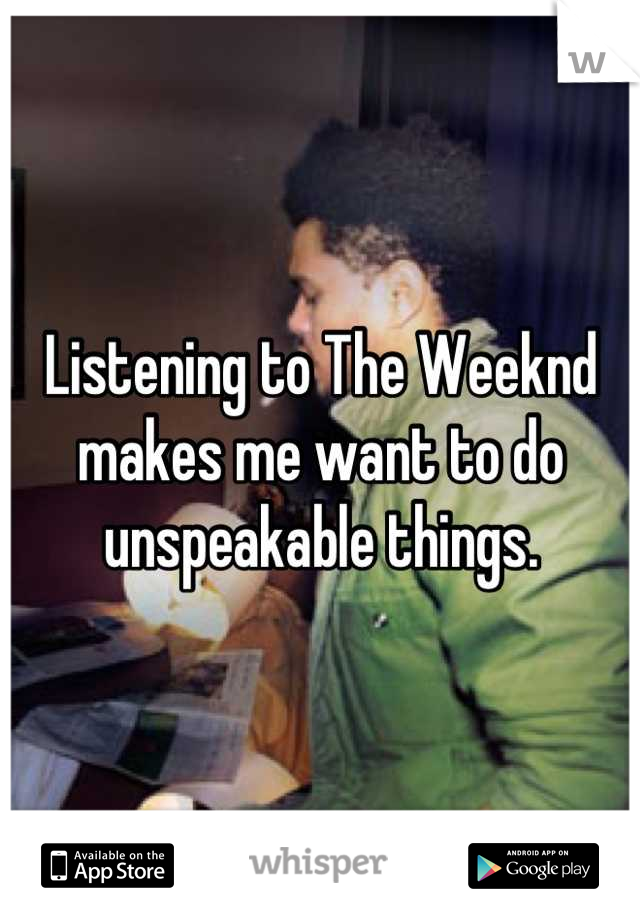 Listening to The Weeknd makes me want to do unspeakable things.