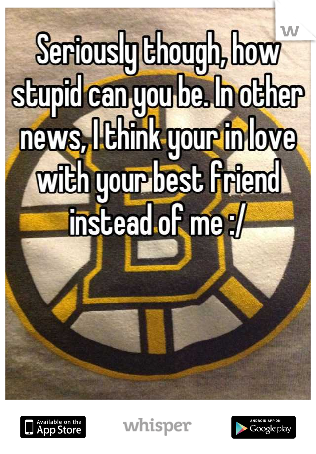 Seriously though, how stupid can you be. In other news, I think your in love with your best friend instead of me :/