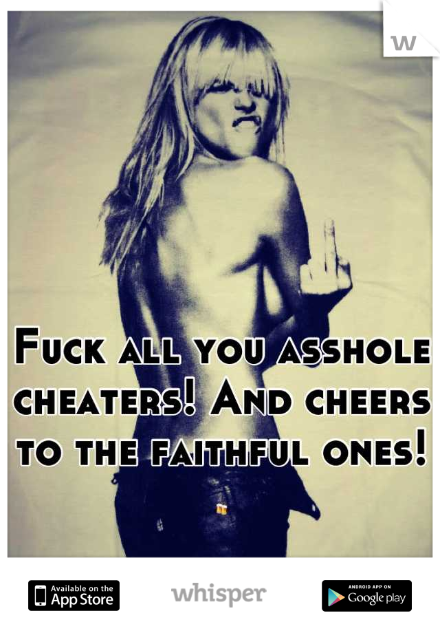 Fuck all you asshole cheaters! And cheers to the faithful ones! 🍻