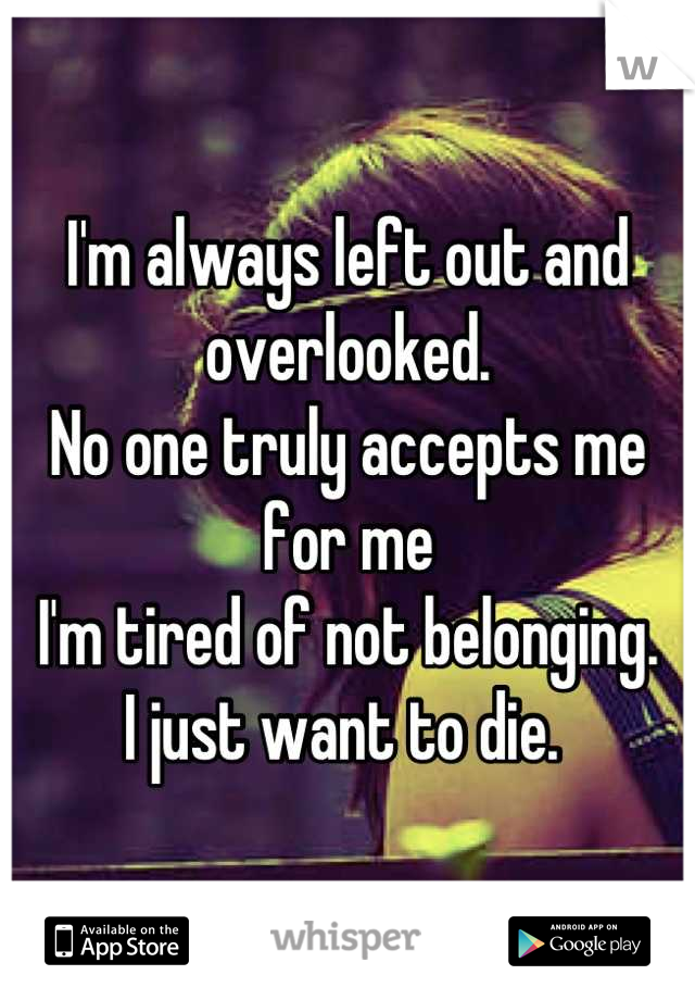 I'm always left out and overlooked. 
No one truly accepts me for me
I'm tired of not belonging. 
I just want to die. 