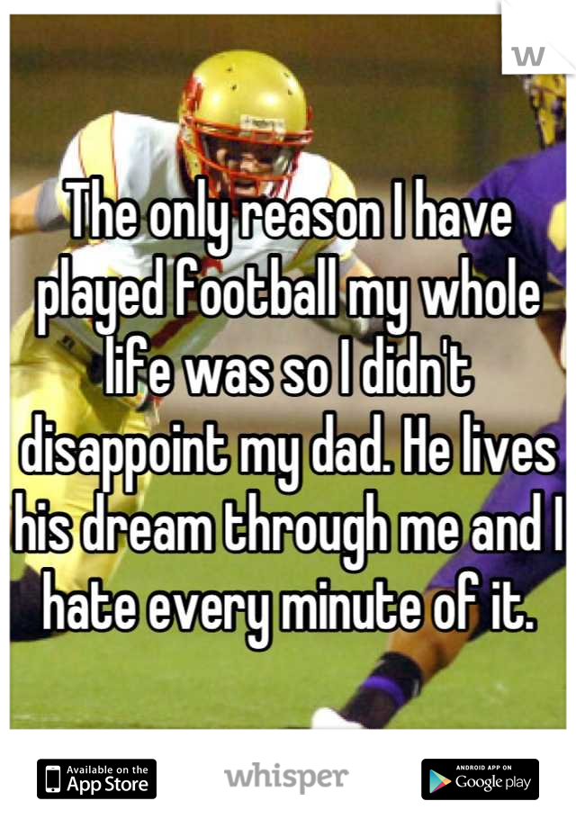 The only reason I have played football my whole life was so I didn't disappoint my dad. He lives his dream through me and I hate every minute of it.