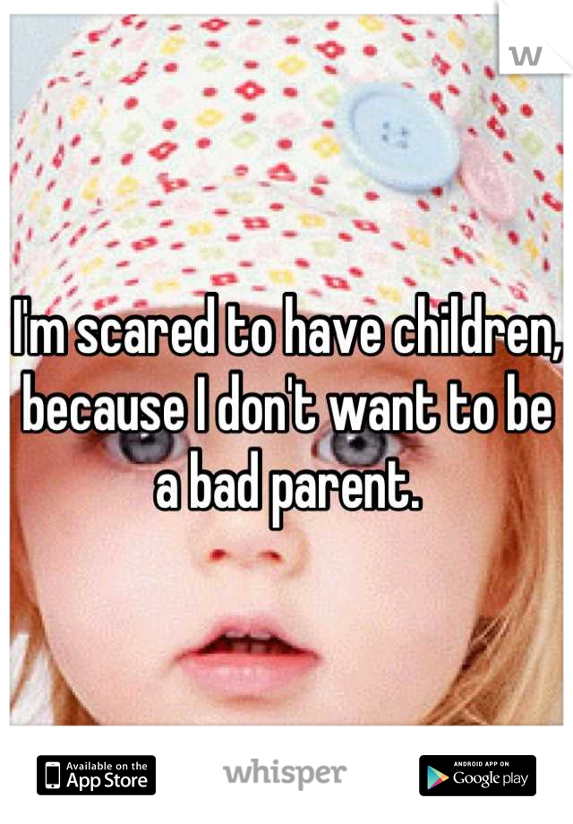 I'm scared to have children, because I don't want to be a bad parent.