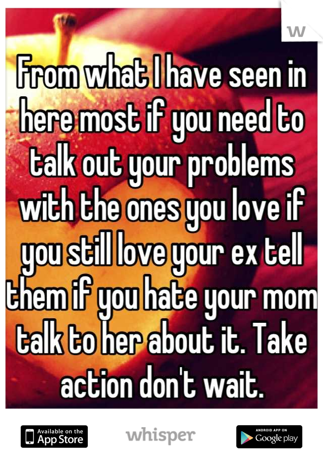 From what I have seen in here most if you need to talk out your problems with the ones you love if you still love your ex tell them if you hate your mom talk to her about it. Take action don't wait.