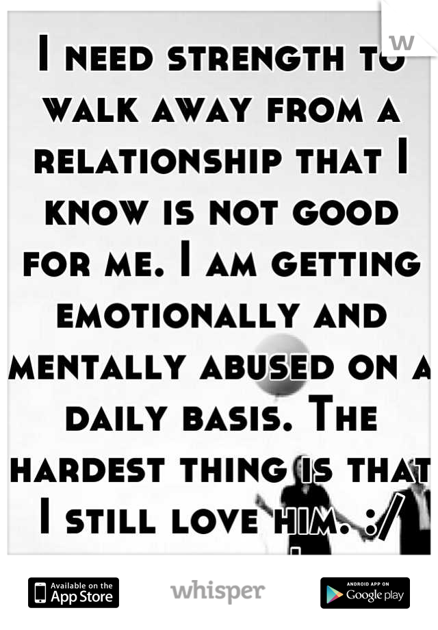 I need strength to walk away from a relationship that I know is not good for me. I am getting emotionally and mentally abused on a daily basis. The hardest thing is that I still love him. :/ help me!