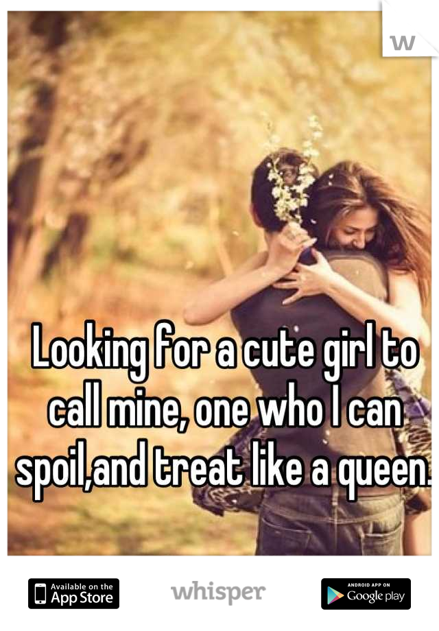Looking for a cute girl to call mine, one who I can spoil,and treat like a queen.