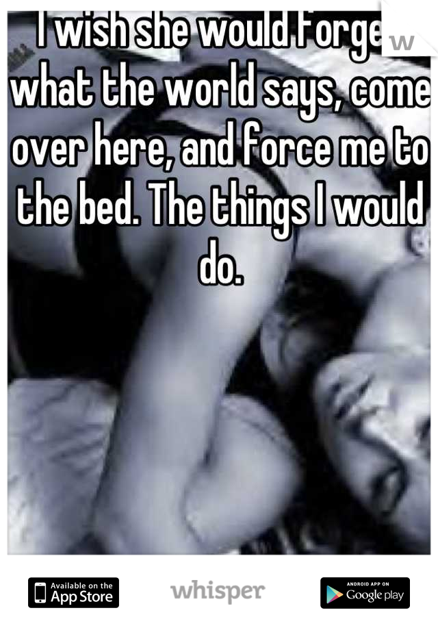 I wish she would forget what the world says, come over here, and force me to the bed. The things I would do.