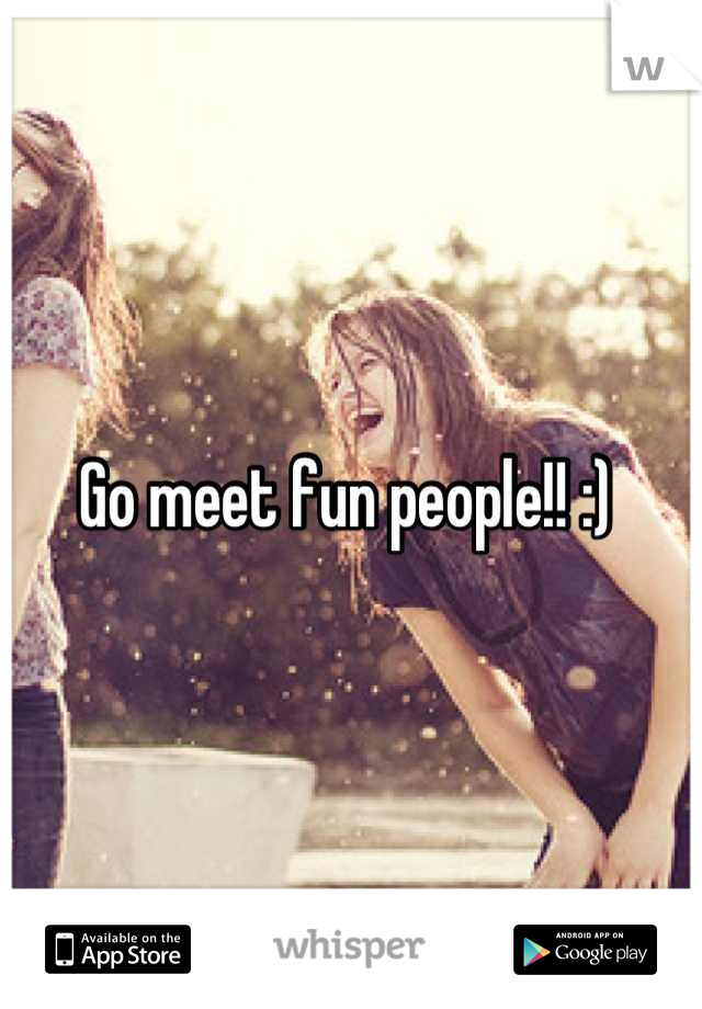 Go meet fun people!! :) 