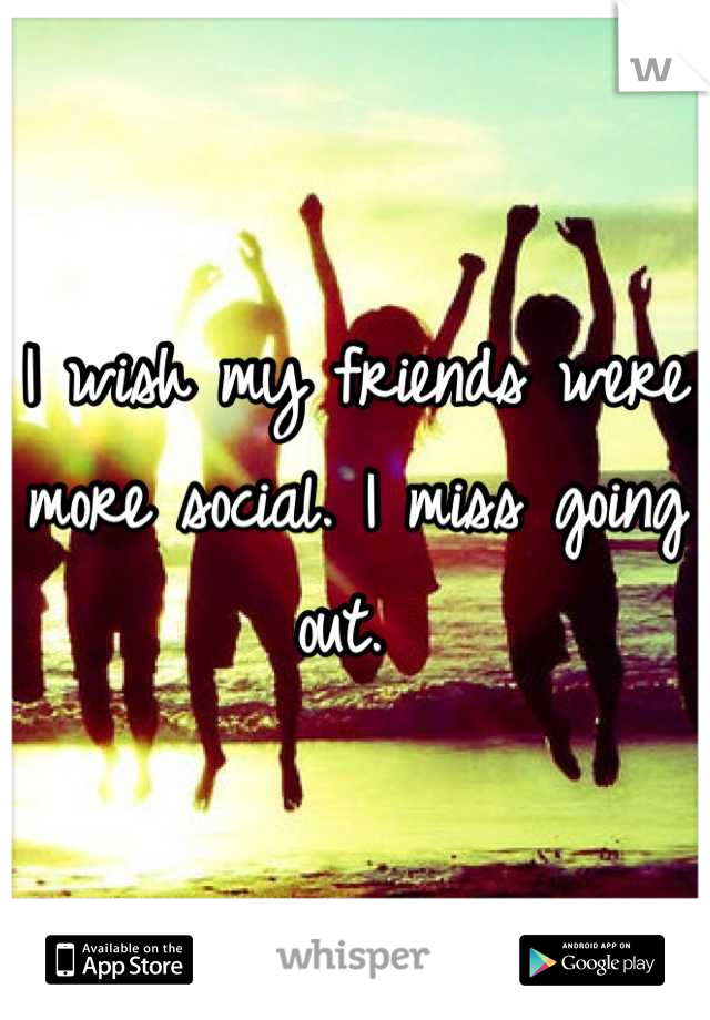 I wish my friends were more social. I miss going out. 