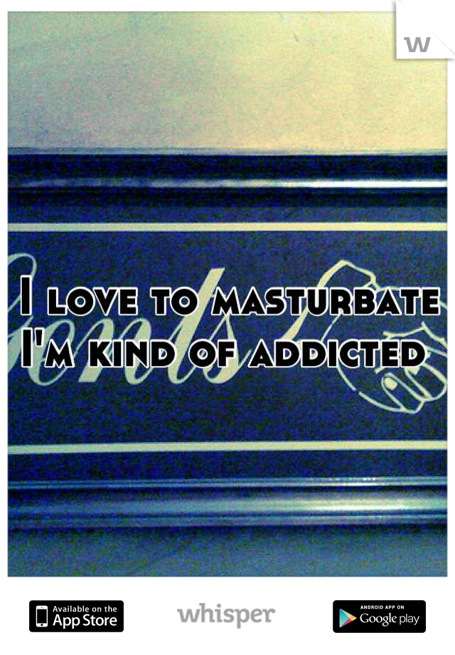 I love to masturbate 
I'm kind of addicted 