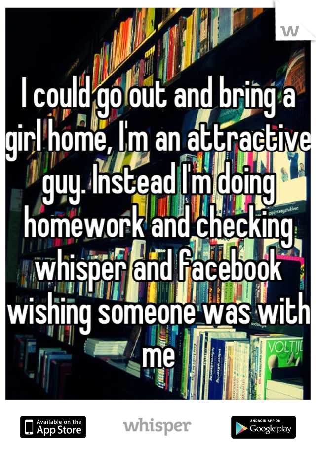 I could go out and bring a girl home, I'm an attractive guy. Instead I'm doing homework and checking whisper and facebook wishing someone was with me