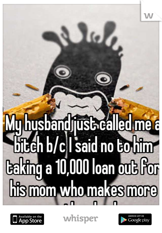 My husband just called me a bitch b/c I said no to him taking a 10,000 loan out for his mom who makes more money than he does. 