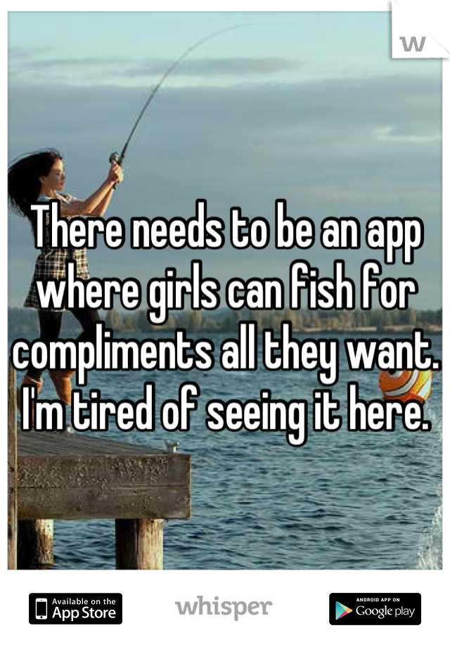 There needs to be an app where girls can fish for compliments all they want. I'm tired of seeing it here.