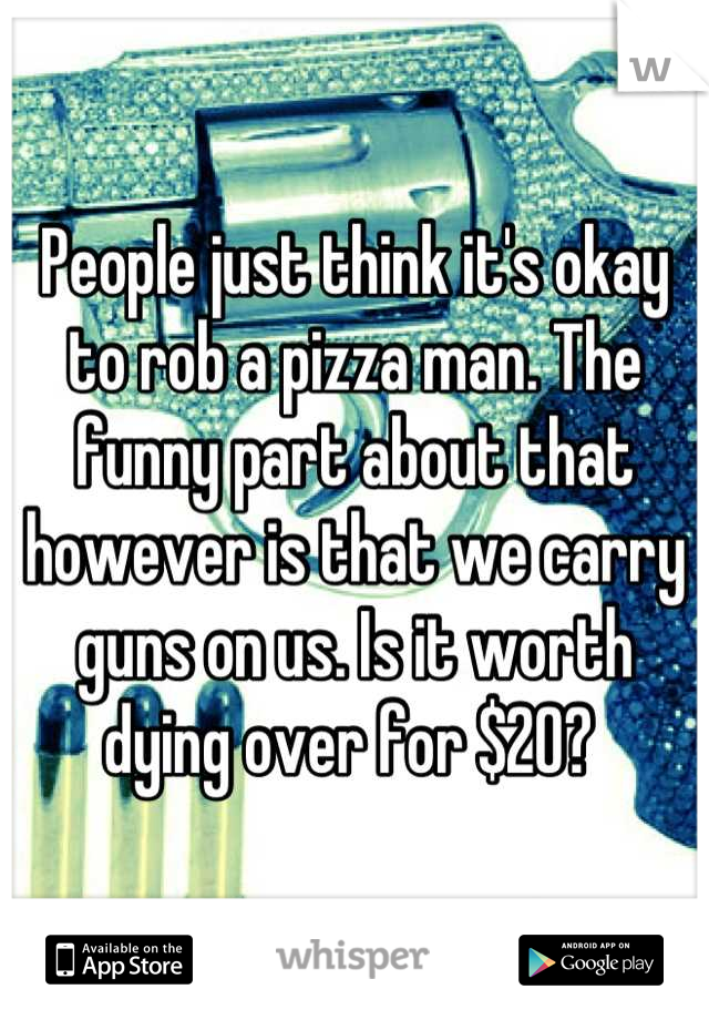 People just think it's okay to rob a pizza man. The funny part about that however is that we carry guns on us. Is it worth dying over for $20? 