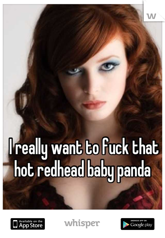 I really want to fuck that hot redhead baby panda 