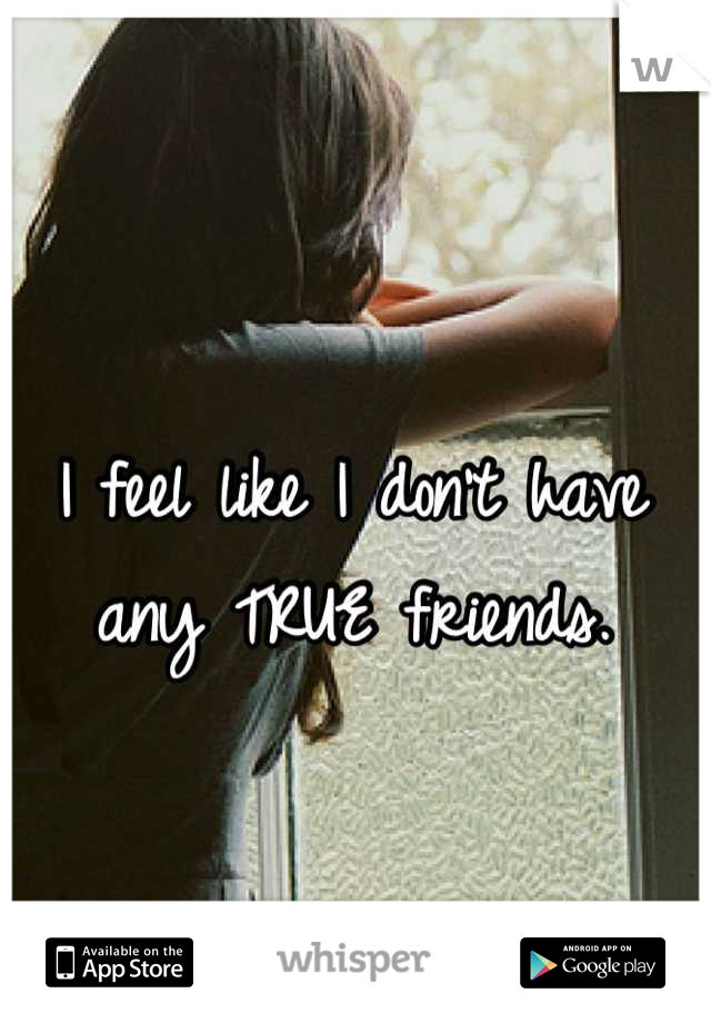 I feel like I don't have any TRUE friends.