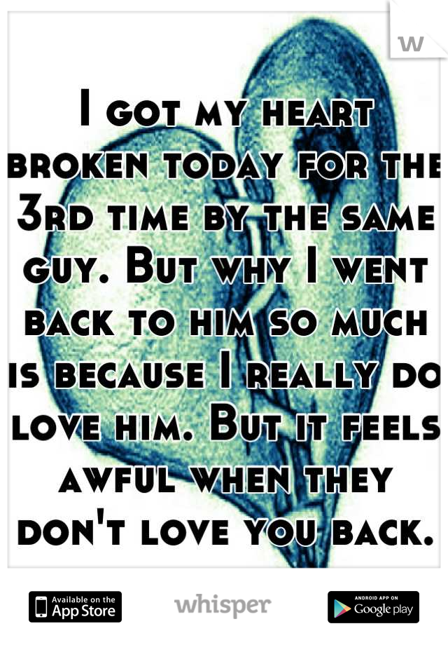 I got my heart broken today for the 3rd time by the same guy. But why I went back to him so much is because I really do love him. But it feels awful when they don't love you back.