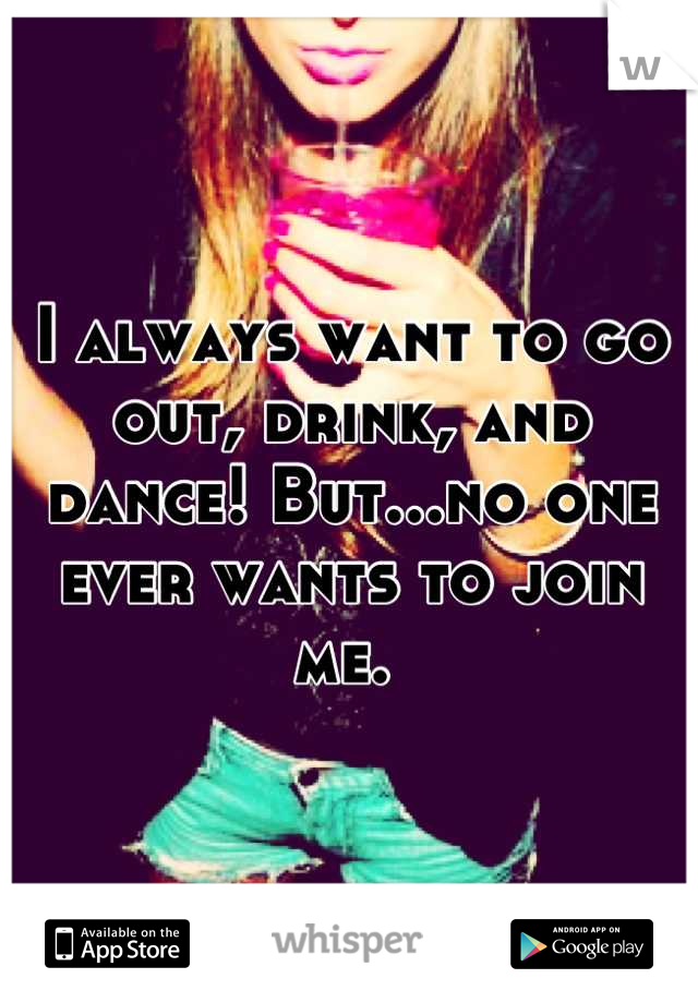 I always want to go out, drink, and dance! But...no one ever wants to join me. 