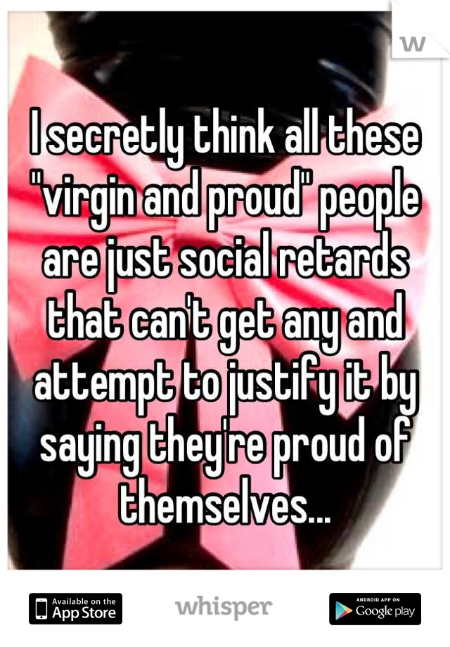 I secretly think all these "virgin and proud" people are just social retards that can't get any and attempt to justify it by saying they're proud of themselves...