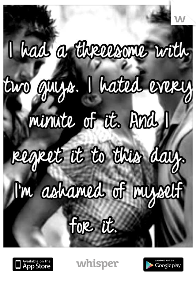 I had a threesome with two guys. I hated every minute of it. And I regret it to this day. I'm ashamed of myself for it. 