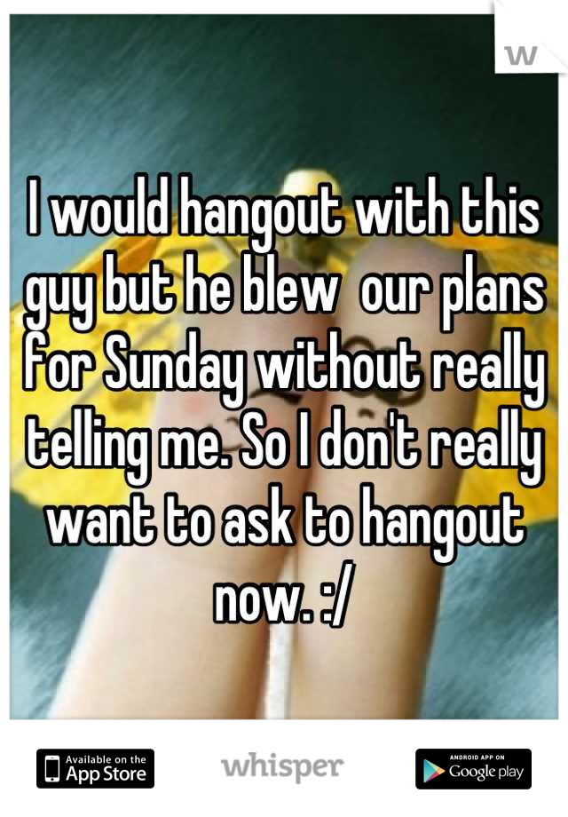 I would hangout with this guy but he blew  our plans for Sunday without really telling me. So I don't really want to ask to hangout now. :/