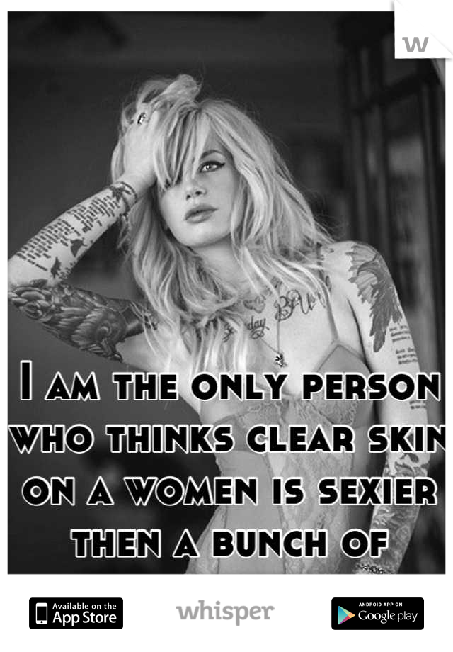 I am the only person who thinks clear skin on a women is sexier then a bunch of tattoos 