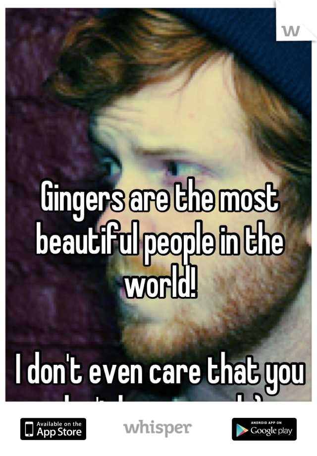 Gingers are the most beautiful people in the world! 

I don't even care that you don't have a soul :)