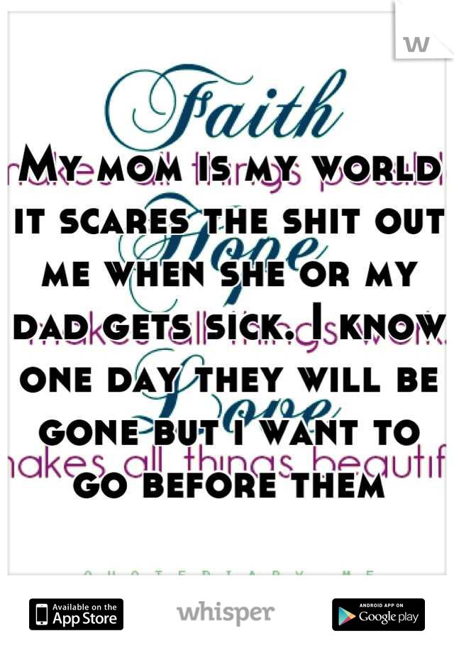My mom is my world it scares the shit out me when she or my dad gets sick. I know one day they will be gone but i want to go before them