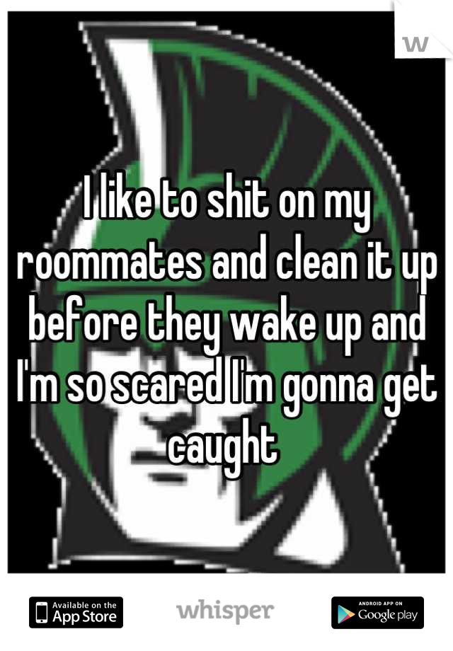 I like to shit on my roommates and clean it up before they wake up and I'm so scared I'm gonna get caught 