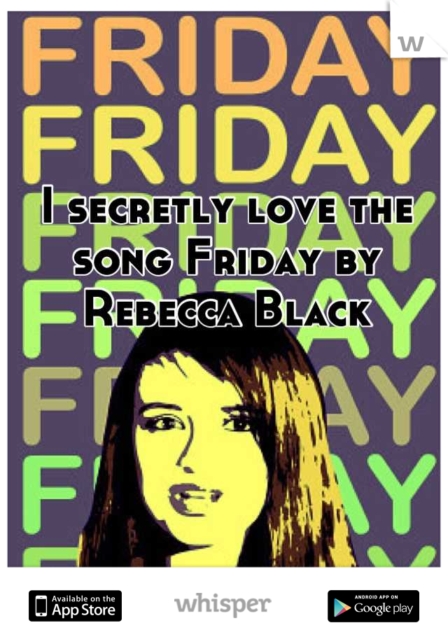 I secretly love the song Friday by Rebecca Black
