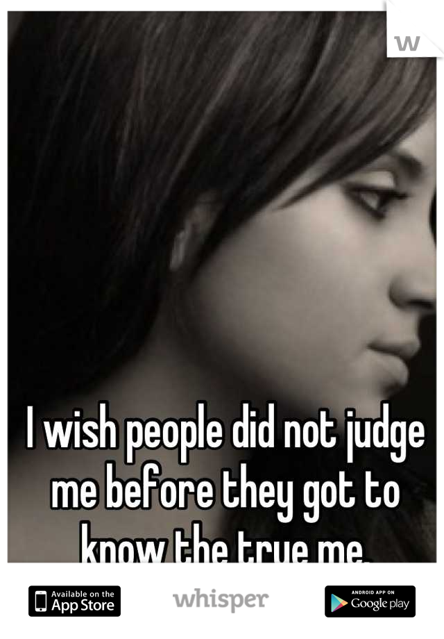 I wish people did not judge me before they got to know the true me.