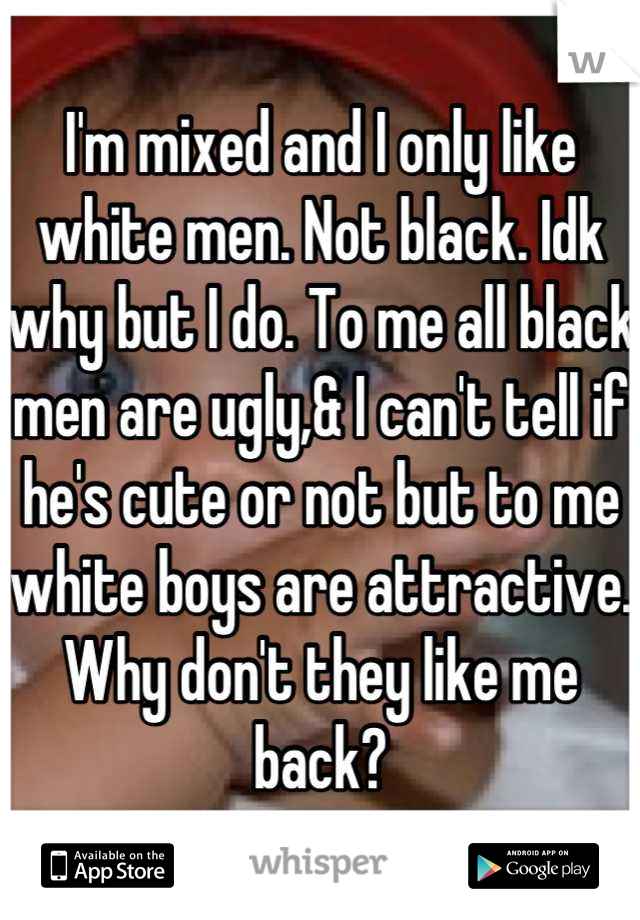 I'm mixed and I only like white men. Not black. Idk why but I do. To me all black men are ugly,& I can't tell if he's cute or not but to me white boys are attractive. Why don't they like me back?