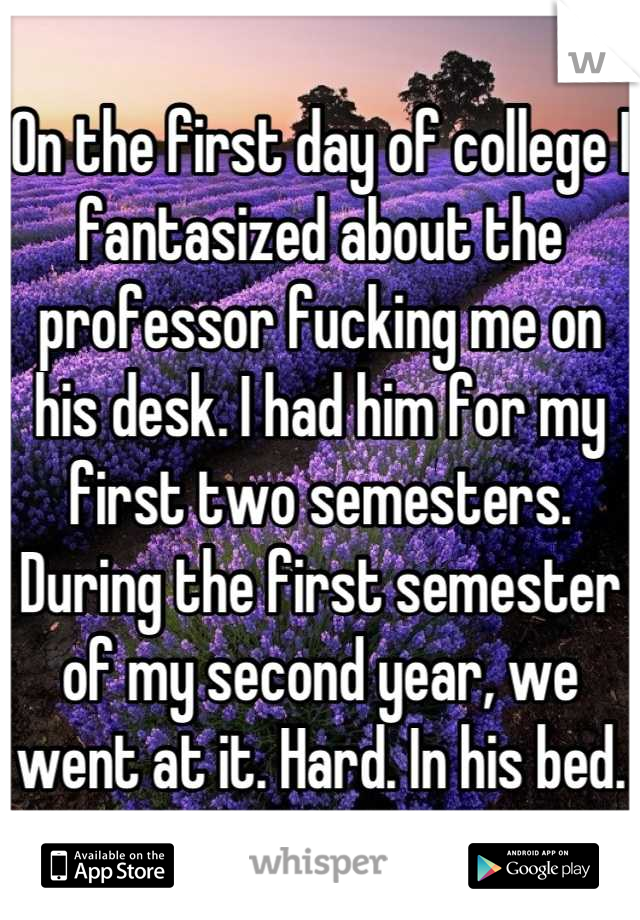 On the first day of college I fantasized about the professor fucking me on his desk. I had him for my first two semesters. During the first semester of my second year, we went at it. Hard. In his bed.