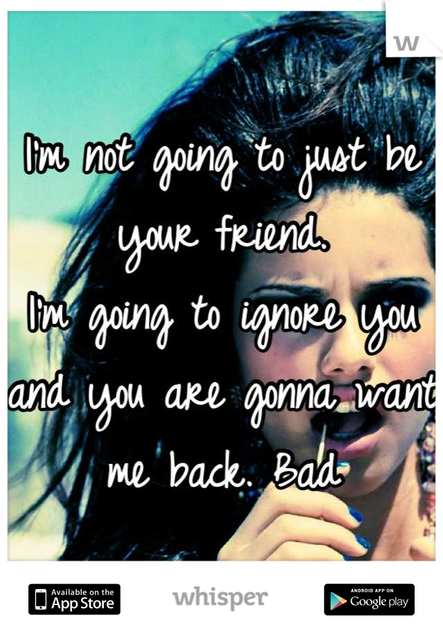 I'm not going to just be your friend.
I'm going to ignore you and you are gonna want me back. Bad