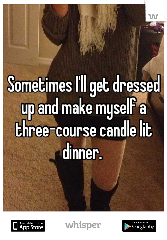 Sometimes I'll get dressed up and make myself a three-course candle lit dinner. 
