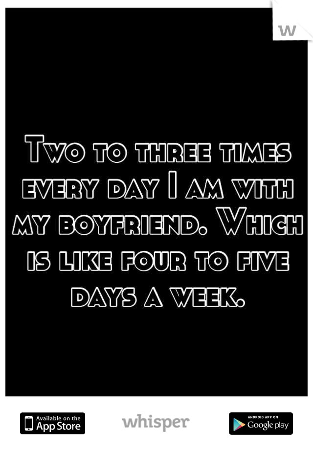 Two to three times every day I am with my boyfriend. Which is like four to five days a week.