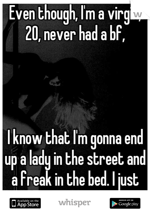 Even though, I'm a virgin, 20, never had a bf, 




I know that I'm gonna end up a lady in the street and a freak in the bed. I just don't know when. 