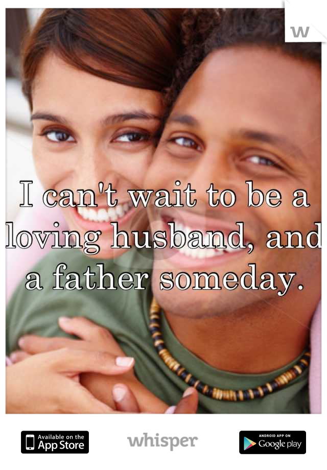 I can't wait to be a loving husband, and a father someday.