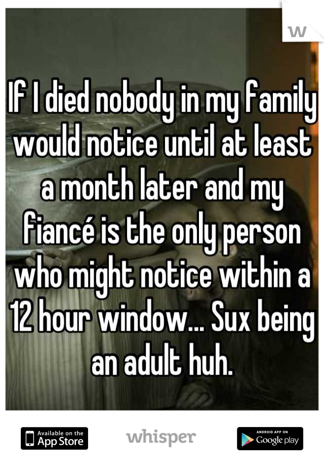 If I died nobody in my family would notice until at least a month later and my fiancé is the only person who might notice within a 12 hour window... Sux being an adult huh.