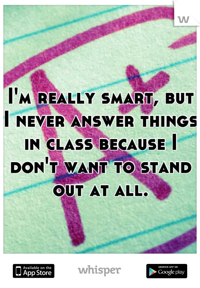 I'm really smart, but I never answer things in class because I don't want to stand out at all.