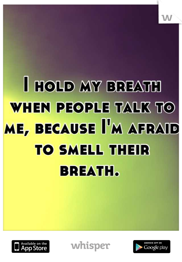 I hold my breath when people talk to me, because I'm afraid to smell their breath. 
