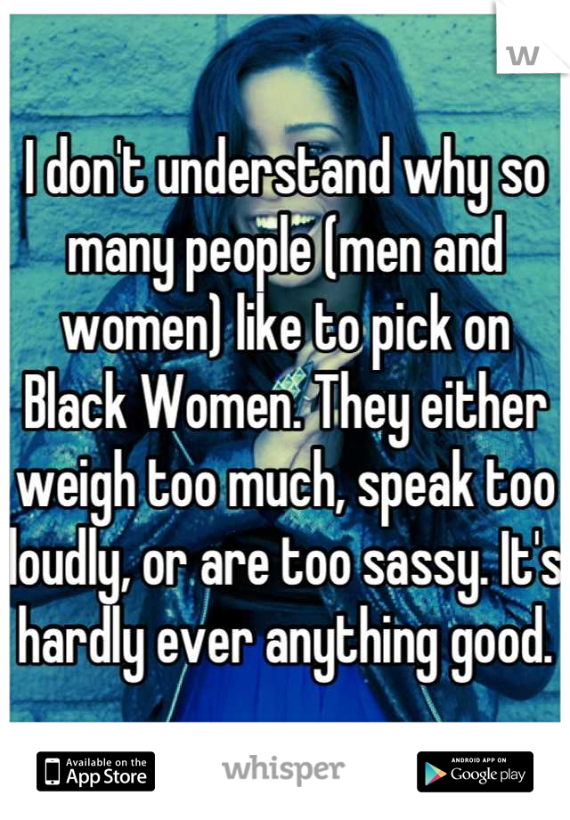 I don't understand why so many people (men and women) like to pick on Black Women. They either weigh too much, speak too loudly, or are too sassy. It's hardly ever anything good.
