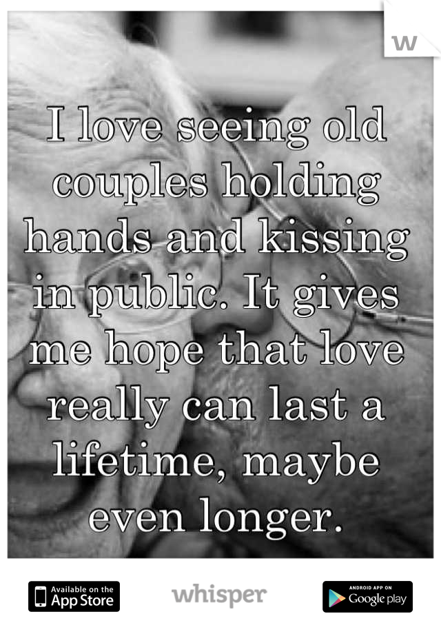 I love seeing old couples holding hands and kissing in public. It gives me hope that love really can last a lifetime, maybe even longer.