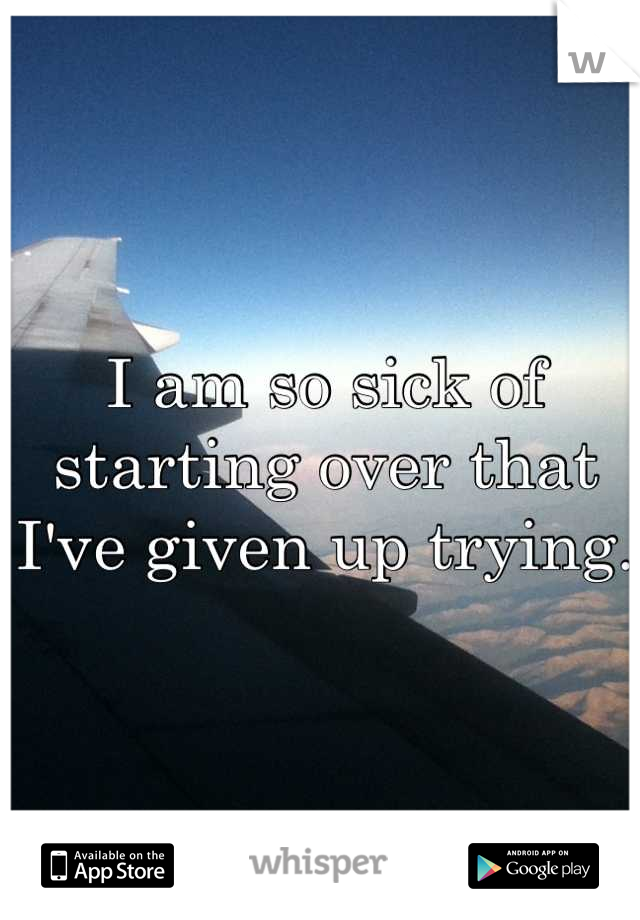 I am so sick of starting over that I've given up trying.