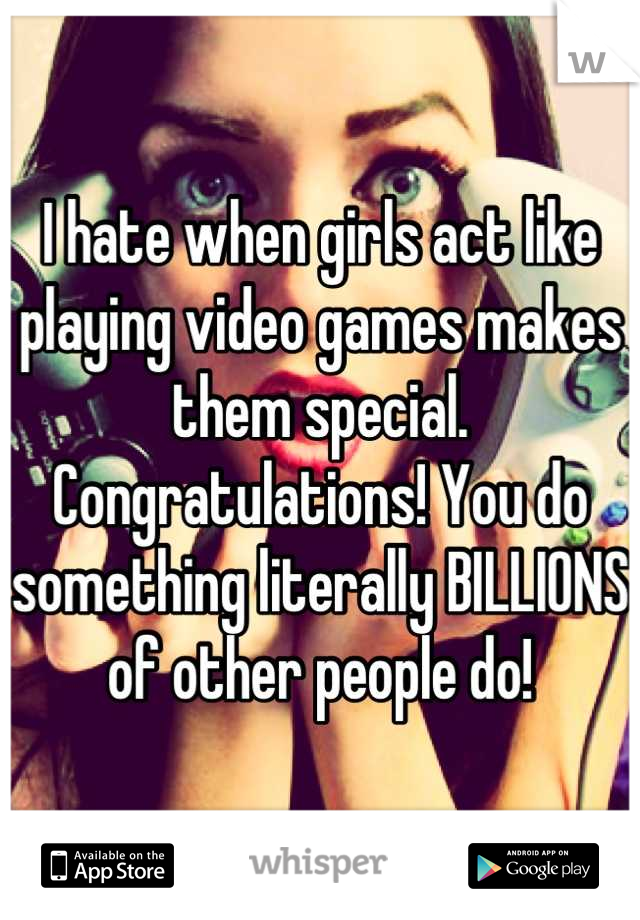 I hate when girls act like playing video games makes them special.
Congratulations! You do something literally BILLIONS of other people do!