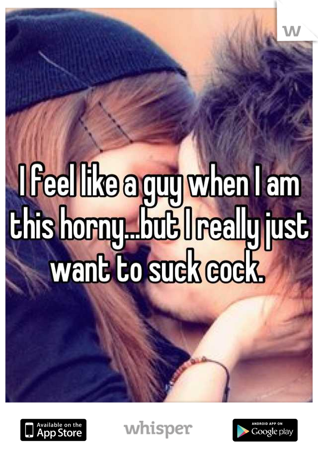 I feel like a guy when I am this horny...but I really just want to suck cock. 