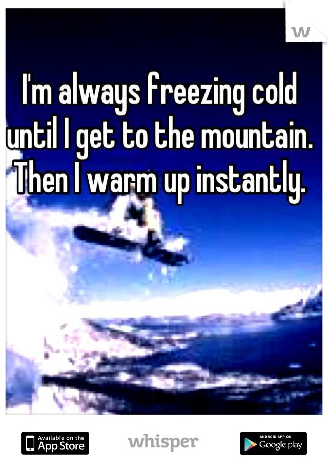 I'm always freezing cold until I get to the mountain. Then I warm up instantly.